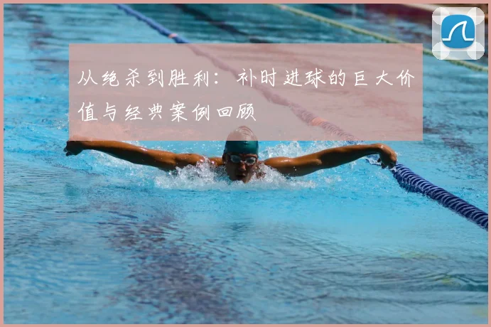 从绝杀到胜利：补时进球的巨大价值与经典案例回顾