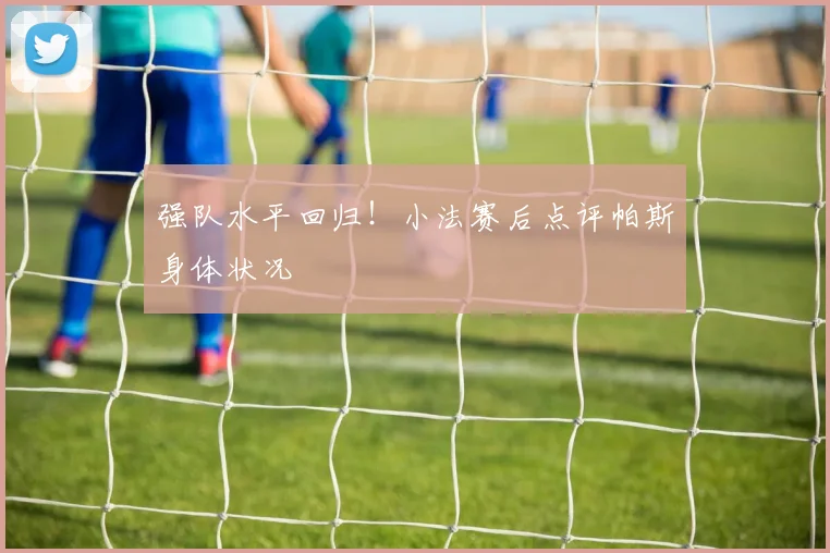 强队水平回归！小法赛后点评帕斯身体状况