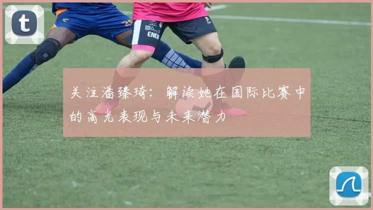 关注潘臻琦：解读她在国际比赛中的高光表现与未来潜力
