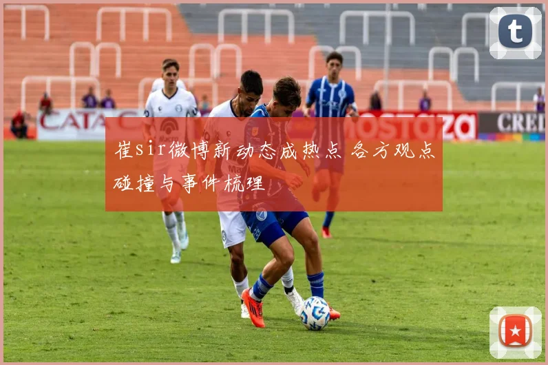 崔sir微博新动态成热点 各方观点碰撞与事件梳理
