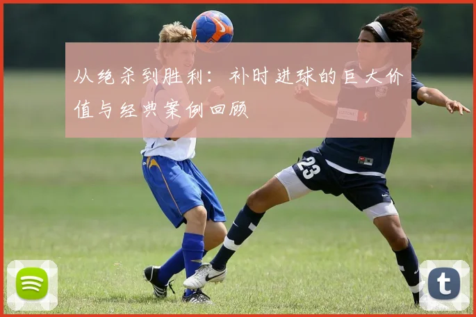 从绝杀到胜利:补时进球的巨大价值与经典案例回顾