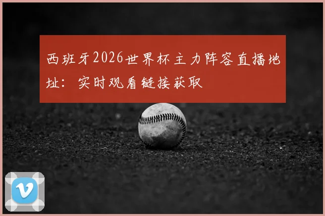 西班牙2026世界杯主力阵容直播地址:实时观看链接获取