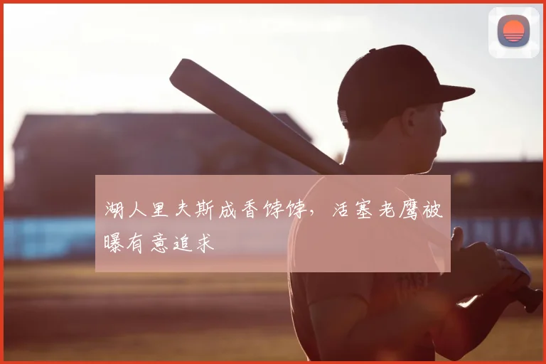 湖人里夫斯成香饽饽,活塞老鹰被曝有意追求