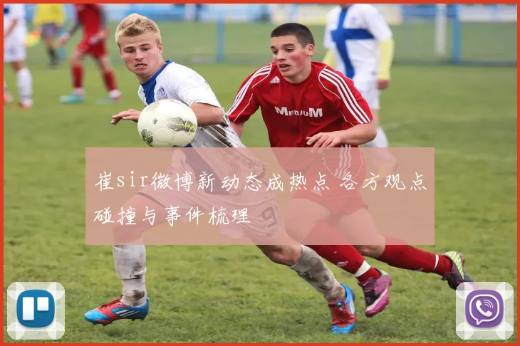 崔sir微博新动态成热点 各方观点碰撞与事件梳理
