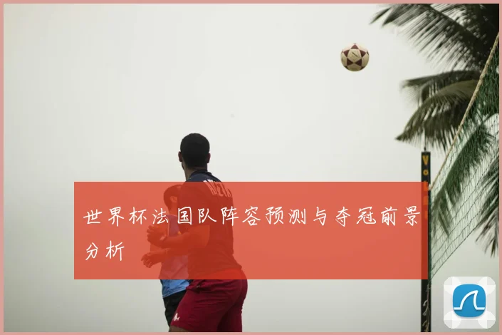 世界杯法国队阵容预测与夺冠前景分析