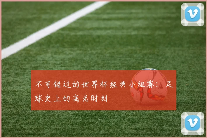 不可错过的世界杯经典小组赛:足球史上的高光时刻