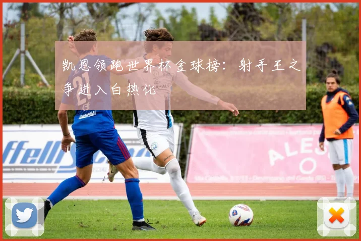 凯恩领跑世界杯金球榜：射手王之争进入白热化