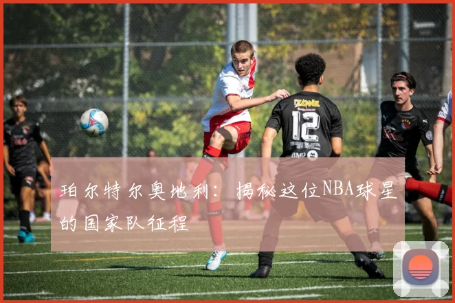 珀尔特尔奥地利：揭秘这位NBA球星的国家队征程